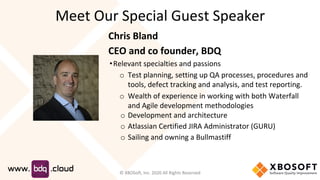 Meet Our Special Guest Speaker
Chris Bland
CEO and co founder, BDQ
•Relevant specialties and passions
o Test planning, setting up QA processes, procedures and
tools, defect tracking and analysis, and test reporting.
o Wealth of experience in working with both Waterfall
and Agile development methodologies
o Development and architecture
o Atlassian Certified JIRA Administrator (GURU)
o Sailing and owning a Bullmastiff
© XBOSoft, Inc. 2020 All Rights Reserved
 