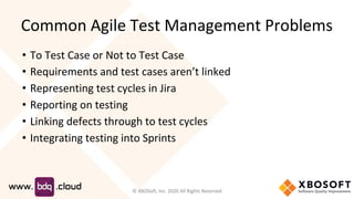 Common Agile Test Management Problems
• To Test Case or Not to Test Case
• Requirements and test cases aren’t linked
• Representing test cycles in Jira
• Reporting on testing
• Linking defects through to test cycles
• Integrating testing into Sprints
© XBOSoft, Inc. 2020 All Rights Reserved
 