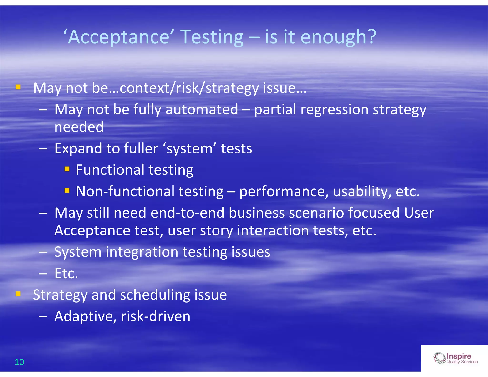 10
‘Acceptance’ Testing – is it enough?
 May not be…context/risk/strategy issue…
– May not be fully automated – partial regression strategy
needed
– Expand to fuller ‘system’ tests
 Functional testing
 Non-functional testing – performance, usability, etc.
– May still need end-to-end business scenario focused User
Acceptance test, user story interaction tests, etc.
– System integration testing issues
– Etc.
 Strategy and scheduling issue
– Adaptive, risk-driven
 