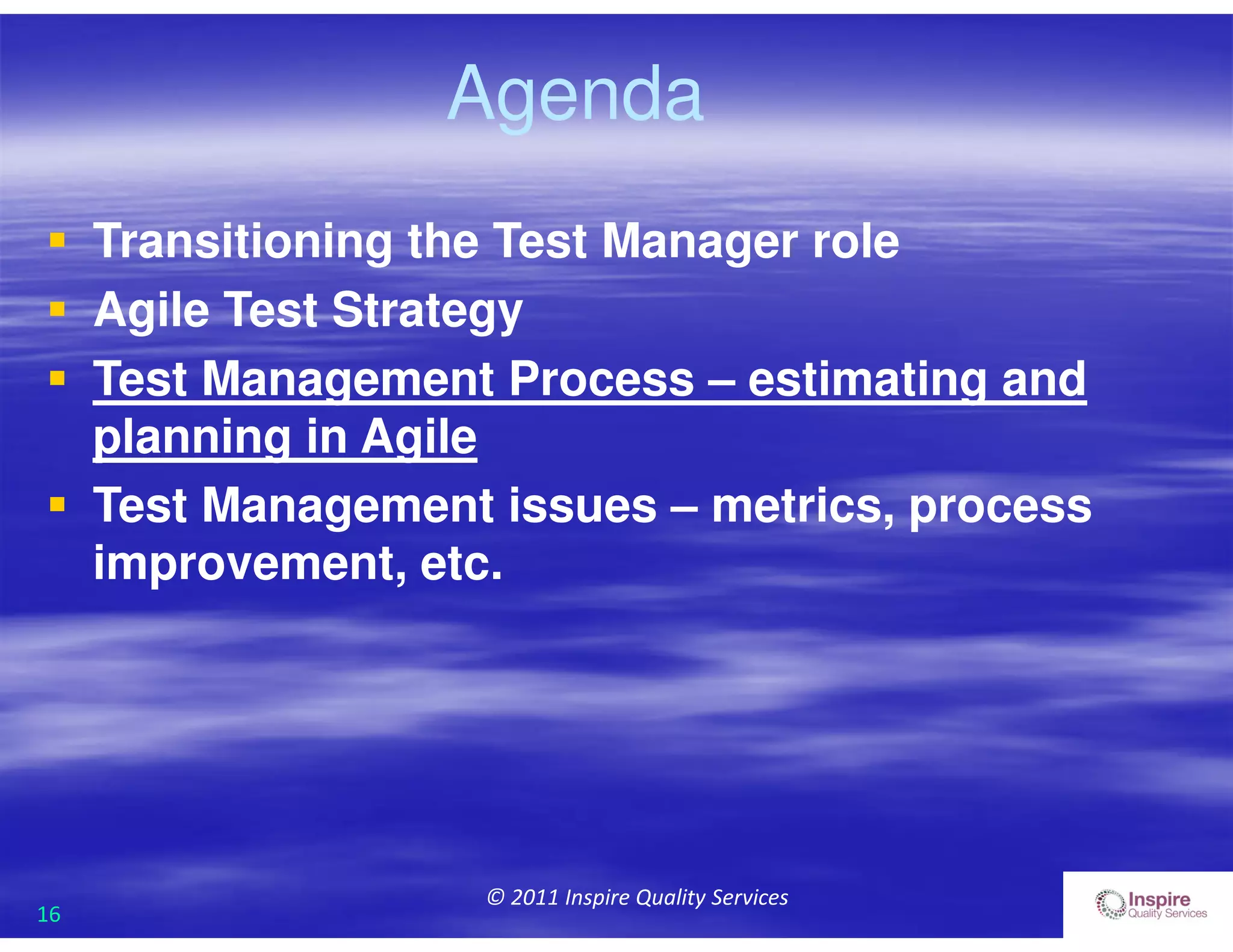 16
© 2011 Inspire Quality Services
Agenda
 Transitioning the Test Manager role
 Agile Test Strategy
 Test Management Process – estimating and
planning in Agile
 Test Management issues – metrics, process
improvement, etc.
 