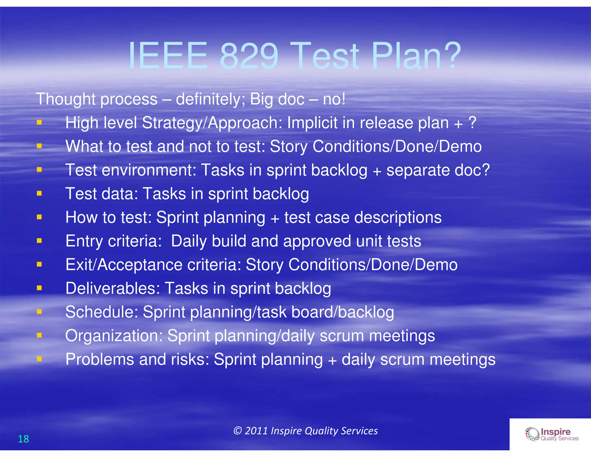 18
© 2011 Inspire Quality Services
IEEE 829 Test Plan?
Thought process – definitely; Big doc – no!
 High level Strategy/Approach: Implicit in release plan + ?
 What to test and not to test: Story Conditions/Done/Demo
 Test environment: Tasks in sprint backlog + separate doc?
 Test data: Tasks in sprint backlog
 How to test: Sprint planning + test case descriptions
 Entry criteria: Daily build and approved unit tests
 Exit/Acceptance criteria: Story Conditions/Done/Demo
 Deliverables: Tasks in sprint backlog
 Schedule: Sprint planning/task board/backlog
 Organization: Sprint planning/daily scrum meetings
 Problems and risks: Sprint planning + daily scrum meetings
 