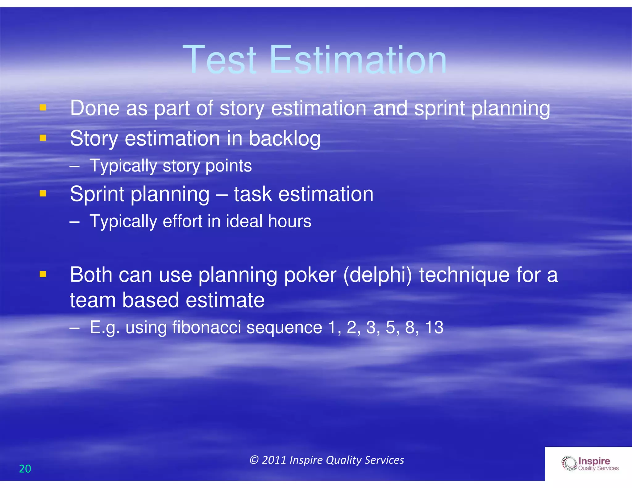 20
© 2011 Inspire Quality Services
Test Estimation
 Done as part of story estimation and sprint planning
 Story estimation in backlog
– Typically story points
 Sprint planning – task estimation
– Typically effort in ideal hours
 Both can use planning poker (delphi) technique for a
team based estimate
– E.g. using fibonacci sequence 1, 2, 3, 5, 8, 13
 