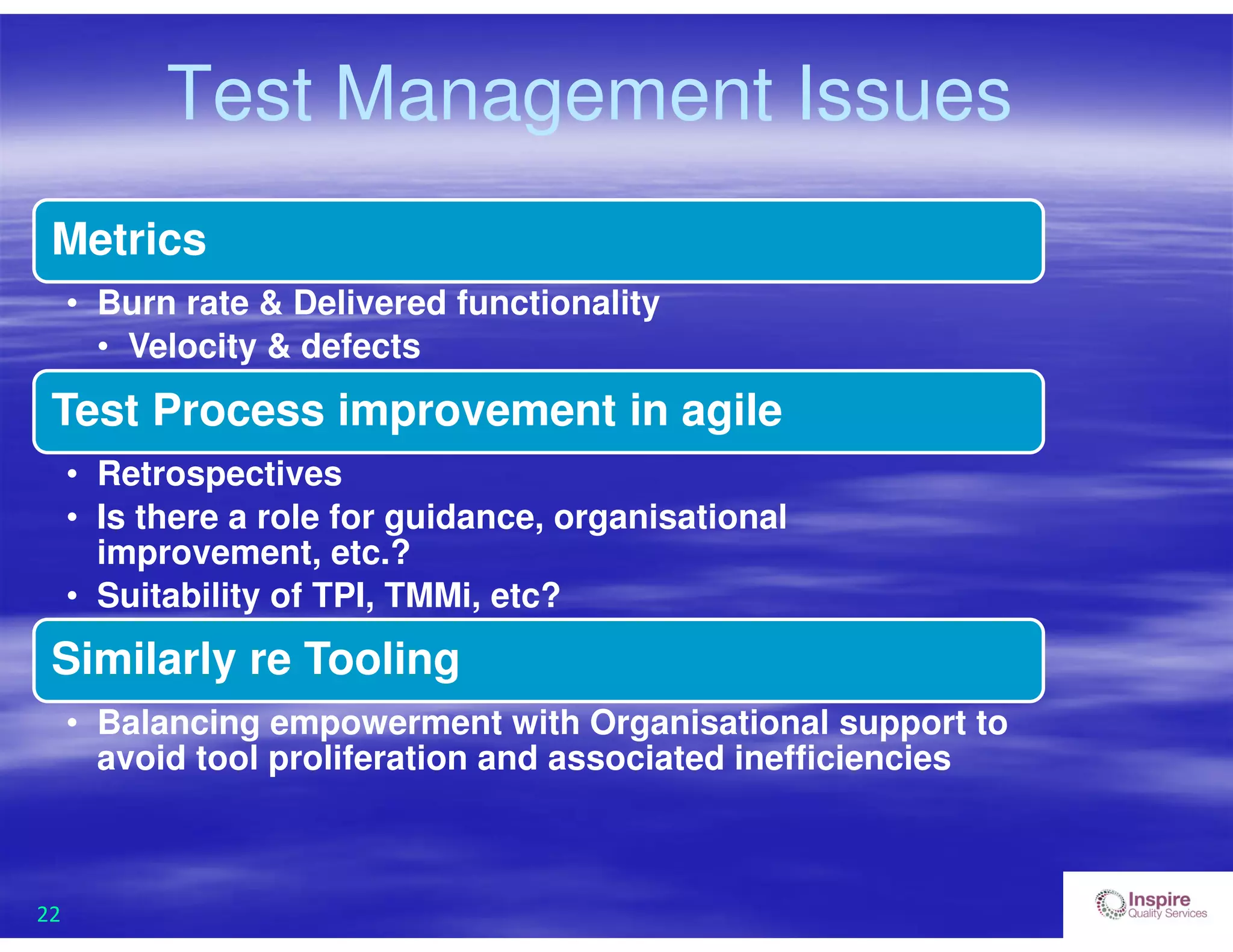 22
Test Management Issues
Metrics
• Burn rate & Delivered functionality
• Velocity & defects
Test Process improvement in agile
• Retrospectives
• Is there a role for guidance, organisational
improvement, etc.?
• Suitability of TPI, TMMi, etc?
Similarly re Tooling
• Balancing empowerment with Organisational support to
avoid tool proliferation and associated inefficiencies
 