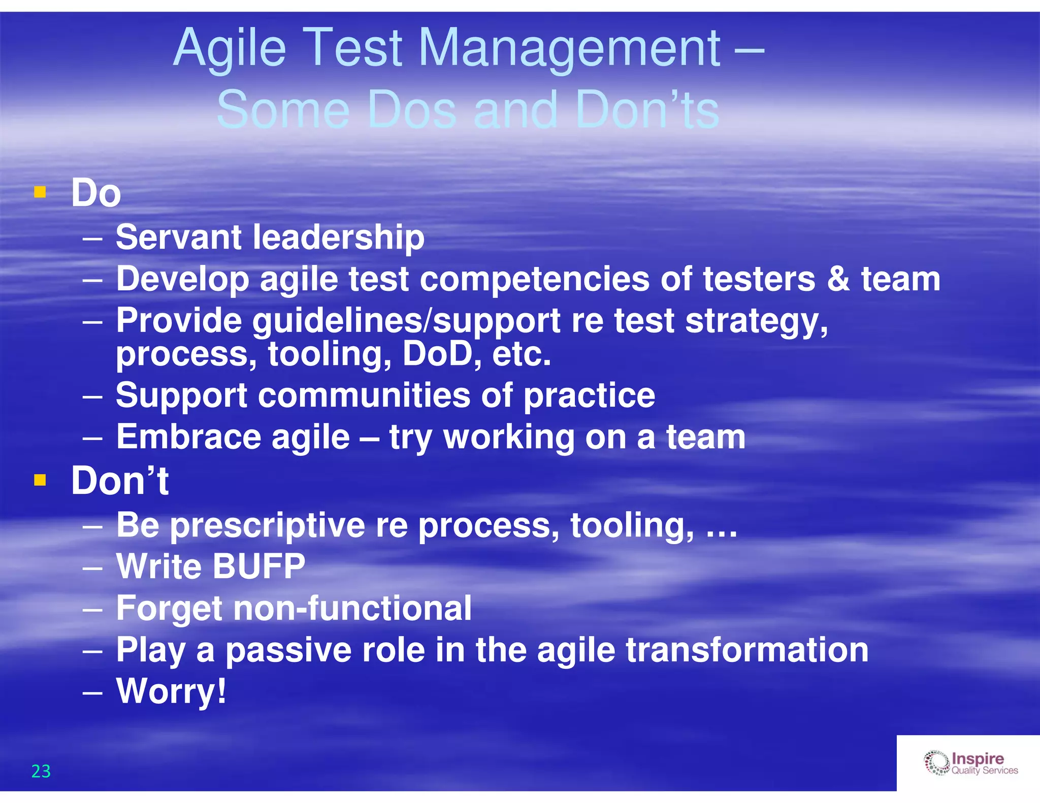 23
Agile Test Management –
Some Dos and Don’ts
 Do
– Servant leadership
– Develop agile test competencies of testers & team
– Provide guidelines/support re test strategy,
process, tooling, DoD, etc.
– Support communities of practice
– Embrace agile – try working on a team
 Don’t
– Be prescriptive re process, tooling, …
– Write BUFP
– Forget non-functional
– Play a passive role in the agile transformation
– Worry!
 