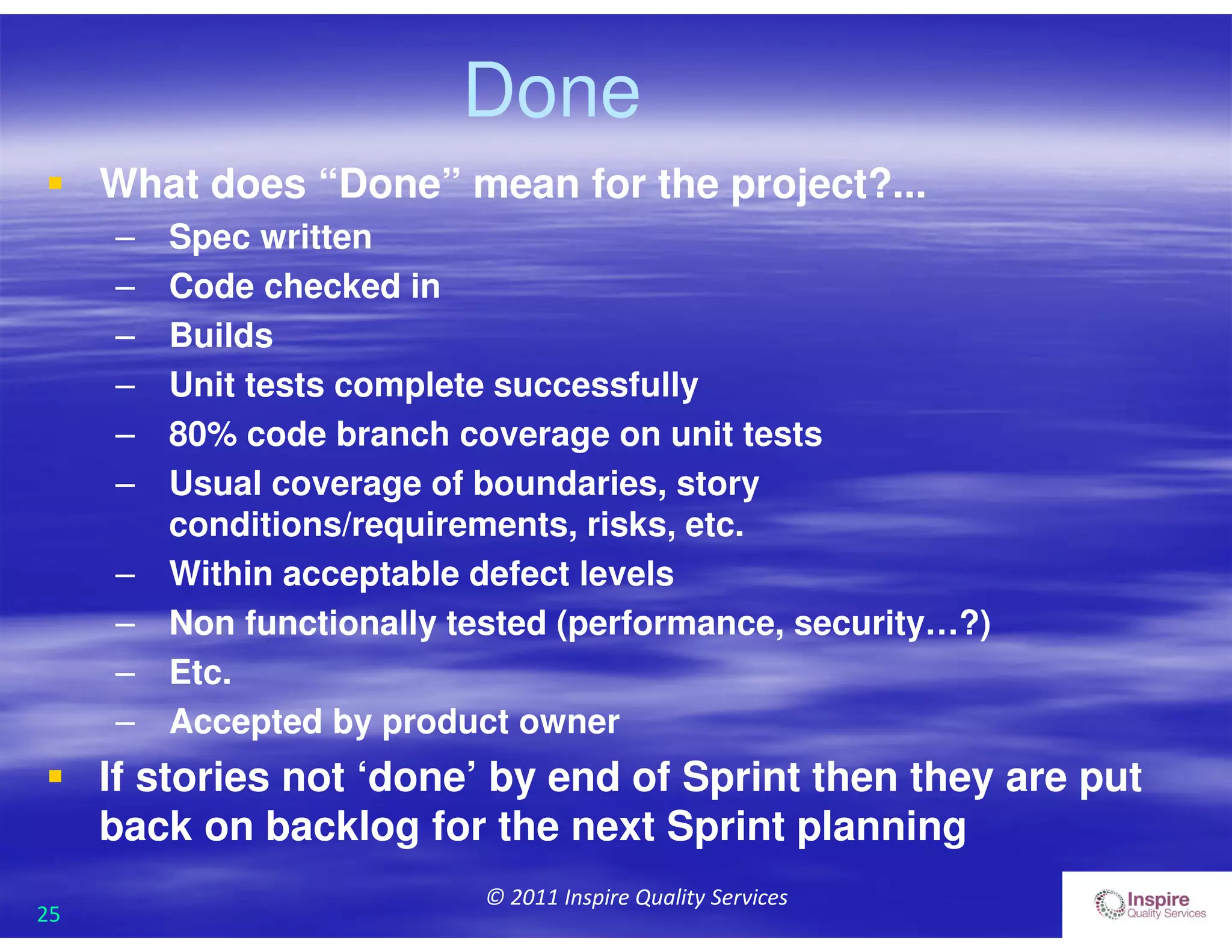 25
© 2011 Inspire Quality Services
 What does “Done” mean for the project?...
– Spec written
– Code checked in
– Builds
– Unit tests complete successfully
– 80% code branch coverage on unit tests
– Usual coverage of boundaries, story
conditions/requirements, risks, etc.
– Within acceptable defect levels
– Non functionally tested (performance, security…?)
– Etc.
– Accepted by product owner
 If stories not ‘done’ by end of Sprint then they are put
back on backlog for the next Sprint planning
Done
 