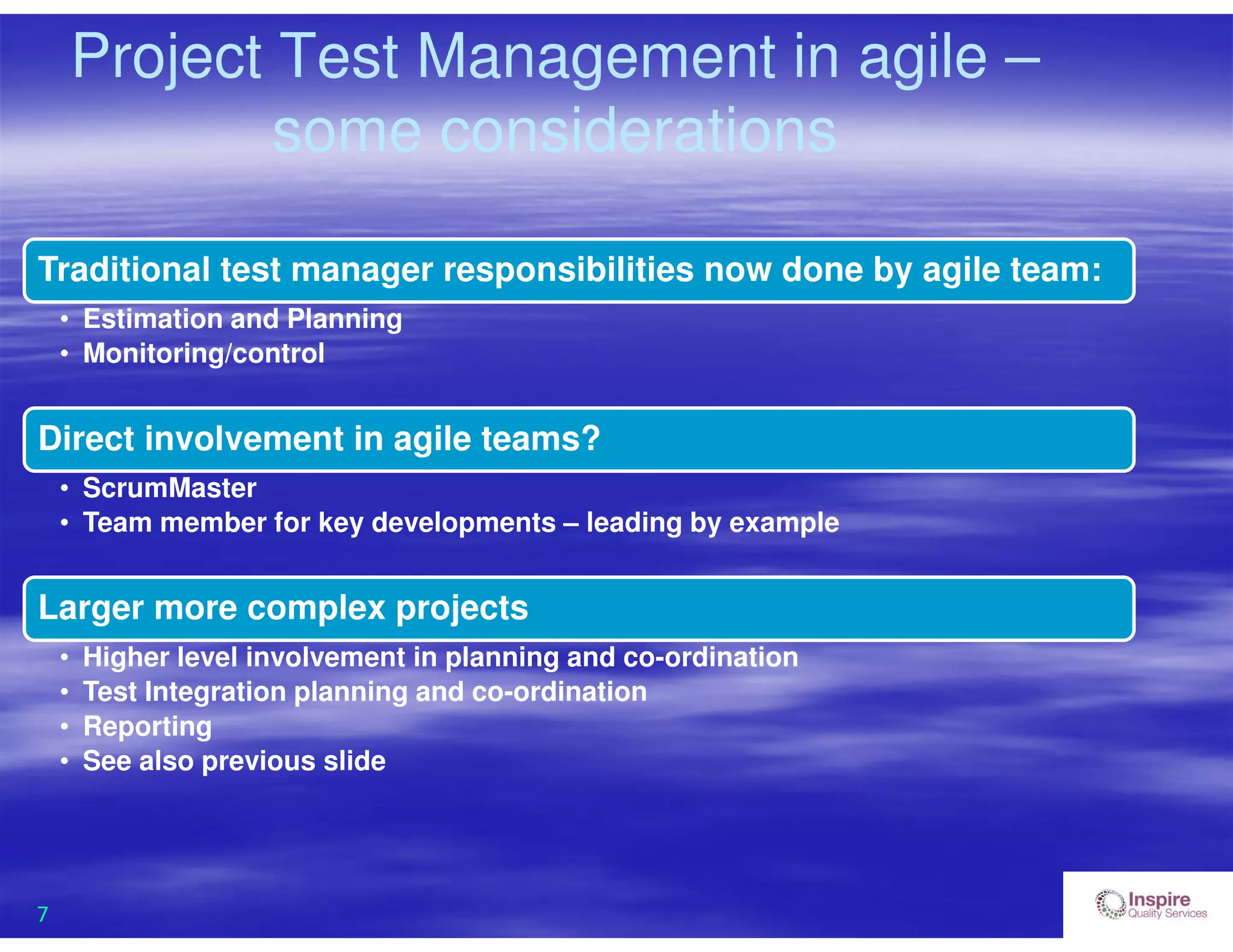 7
Project Test Management in agile –
some considerations
Traditional test manager responsibilities now done by agile team:
• Estimation and Planning
• Monitoring/control
Direct involvement in agile teams?
• ScrumMaster
• Team member for key developments – leading by example
Larger more complex projects
• Higher level involvement in planning and co-ordination
• Test Integration planning and co-ordination
• Reporting
• See also previous slide
 