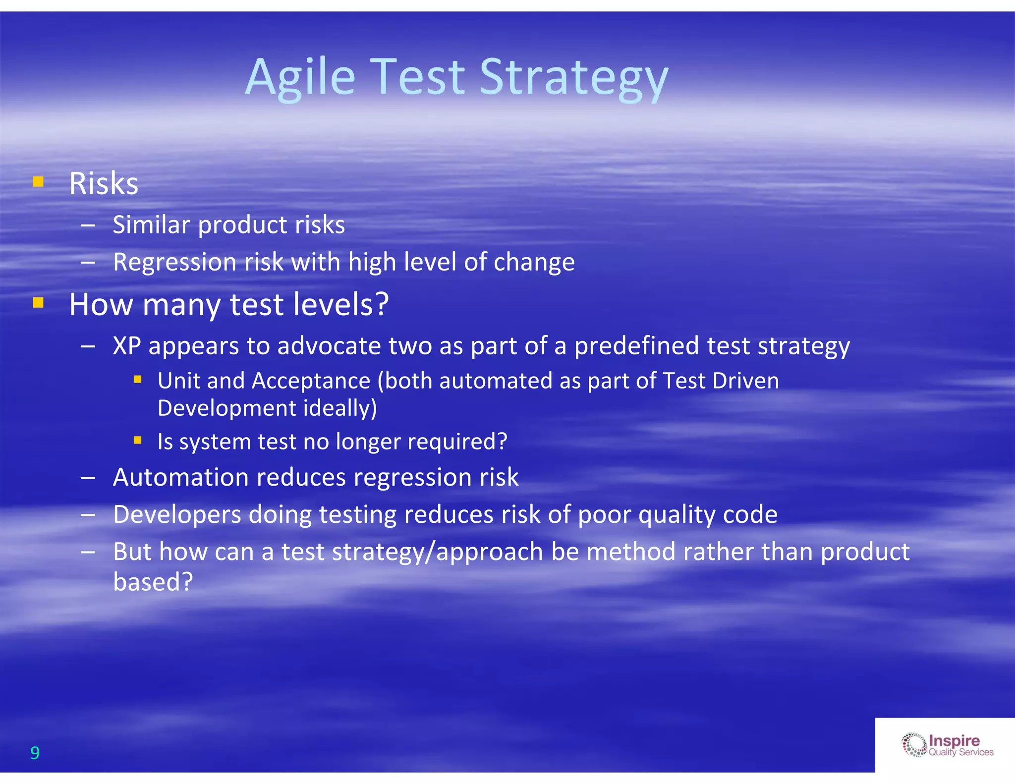 9
Agile Test Strategy
 Risks
– Similar product risks
– Regression risk with high level of change
 How many test levels?
– XP appears to advocate two as part of a predefined test strategy
 Unit and Acceptance (both automated as part of Test Driven
Development ideally)
 Is system test no longer required?
– Automation reduces regression risk
– Developers doing testing reduces risk of poor quality code
– But how can a test strategy/approach be method rather than product
based?
 