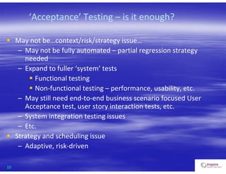 10
‘Acceptance’ Testing – is it enough?
 May not be…context/risk/strategy issue…
– May not be fully automated – partial regression strategy
needed
– Expand to fuller ‘system’ tests
 Functional testing
 Non-functional testing – performance, usability, etc.
– May still need end-to-end business scenario focused User
Acceptance test, user story interaction tests, etc.
– System integration testing issues
– Etc.
 Strategy and scheduling issue
– Adaptive, risk-driven
 