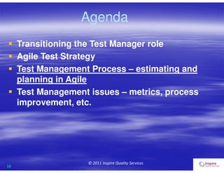 16
© 2011 Inspire Quality Services
Agenda
 Transitioning the Test Manager role
 Agile Test Strategy
 Test Management Process – estimating and
planning in Agile
 Test Management issues – metrics, process
improvement, etc.
 