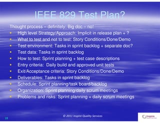 18
© 2011 Inspire Quality Services
IEEE 829 Test Plan?
Thought process – definitely; Big doc – no!
 High level Strategy/Approach: Implicit in release plan + ?
 What to test and not to test: Story Conditions/Done/Demo
 Test environment: Tasks in sprint backlog + separate doc?
 Test data: Tasks in sprint backlog
 How to test: Sprint planning + test case descriptions
 Entry criteria: Daily build and approved unit tests
 Exit/Acceptance criteria: Story Conditions/Done/Demo
 Deliverables: Tasks in sprint backlog
 Schedule: Sprint planning/task board/backlog
 Organization: Sprint planning/daily scrum meetings
 Problems and risks: Sprint planning + daily scrum meetings
 