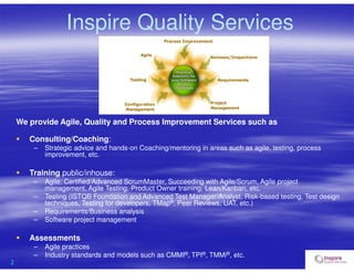 2
Inspire Quality Services
We provide Agile, Quality and Process Improvement Services such as
 Consulting/Coaching:
– Strategic advice and hands-on Coaching/mentoring in areas such as agile, testing, process
improvement, etc.
 Training public/inhouse:
– Agile: Certified/Advanced ScrumMaster, Succeeding with Agile/Scrum, Agile project
management, Agile Testing, Product Owner training, Lean/Kanban, etc.
– Testing (ISTQB Foundation and Advanced Test Manager/Analyst, Risk-based testing, Test design
techniques, Testing for developers, TMap®, Peer Reviews, UAT, etc.)
– Requirements/Business analysis
– Software project management
 Assessments
– Agile practices
– Industry standards and models such as CMMI®, TPI®, TMMi®, etc.
 