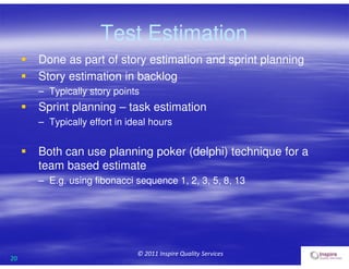 20
© 2011 Inspire Quality Services
Test Estimation
 Done as part of story estimation and sprint planning
 Story estimation in backlog
– Typically story points
 Sprint planning – task estimation
– Typically effort in ideal hours
 Both can use planning poker (delphi) technique for a
team based estimate
– E.g. using fibonacci sequence 1, 2, 3, 5, 8, 13
 