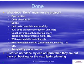 25
© 2011 Inspire Quality Services
 What does “Done” mean for the project?...
– Spec written
– Code checked in
– Builds
– Unit tests complete successfully
– 80% code branch coverage on unit tests
– Usual coverage of boundaries, story
conditions/requirements, risks, etc.
– Within acceptable defect levels
– Non functionally tested (performance, security…?)
– Etc.
– Accepted by product owner
 If stories not ‘done’ by end of Sprint then they are put
back on backlog for the next Sprint planning
Done
 