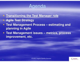 3
© 2011 Inspire Quality Services
Agenda
 Transitioning the Test Manager role
 Agile Test Strategy
 Test Management Process – estimating and
planning in Agile
 Test Management issues – metrics, process
improvement, etc.
 