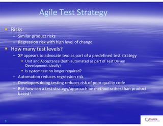9
Agile Test Strategy
 Risks
– Similar product risks
– Regression risk with high level of change
 How many test levels?
– XP appears to advocate two as part of a predefined test strategy
 Unit and Acceptance (both automated as part of Test Driven
Development ideally)
 Is system test no longer required?
– Automation reduces regression risk
– Developers doing testing reduces risk of poor quality code
– But how can a test strategy/approach be method rather than product
based?
 