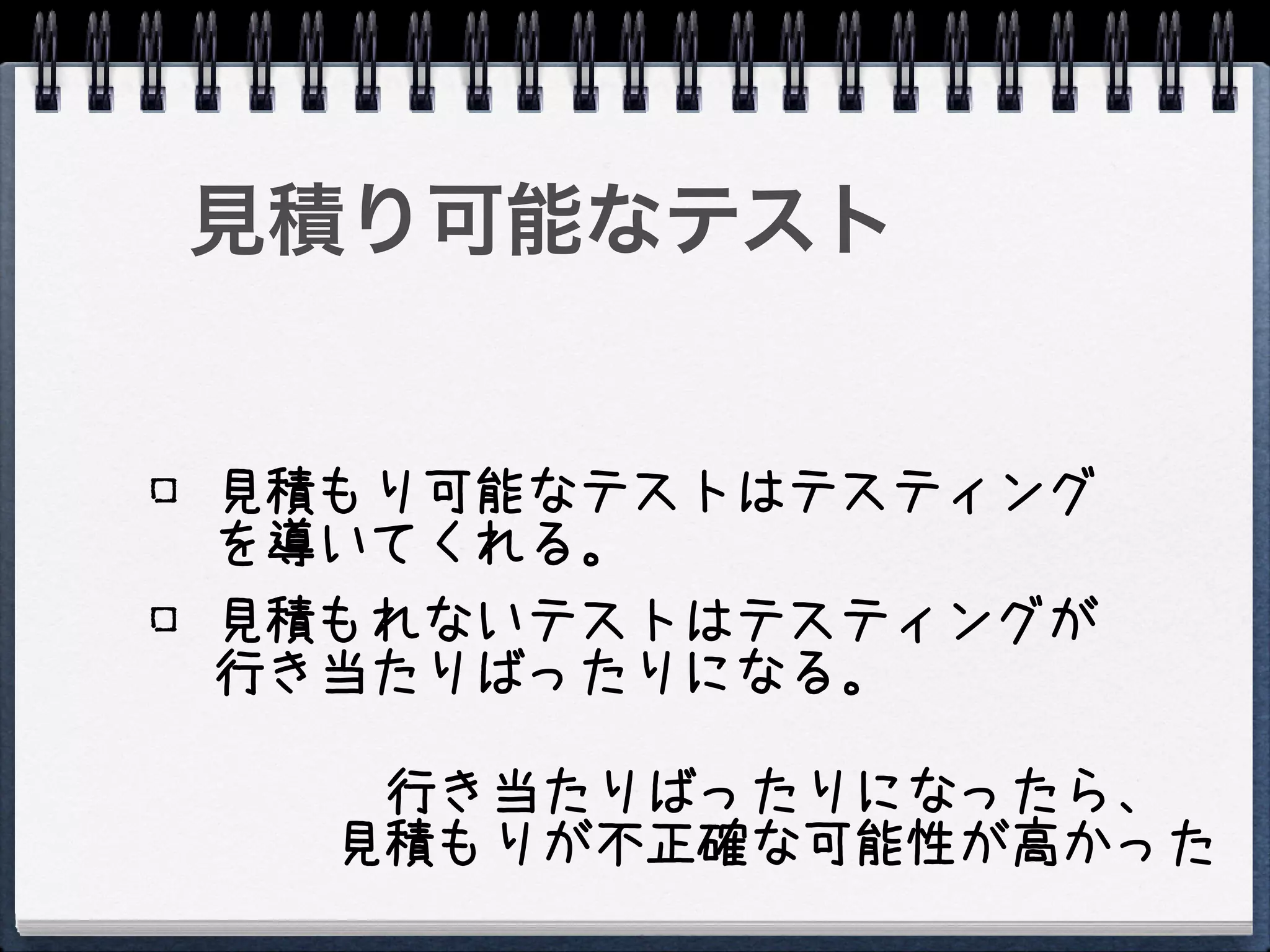 見積り可能なテスト


見積もり可能なテストはテスティング
を導いてくれる。
見積もれないテストはテスティングが
行き当たりばったりになる。

   行き当たりばったりになったら、
  見積もりが不正確な可能性が高かった
 