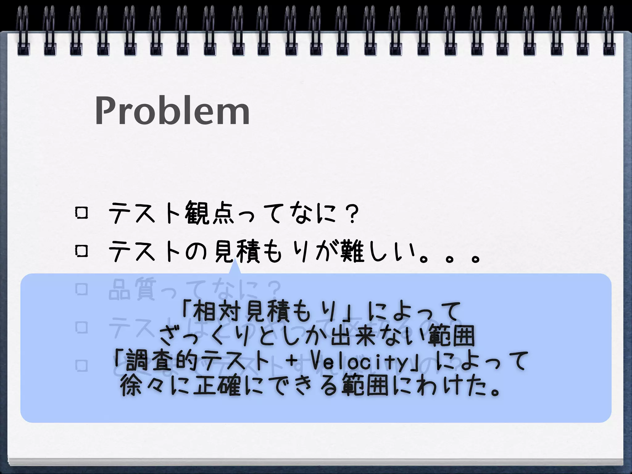 Problem

テスト観点ってなに？
テストの見積もりが難しい。。。
品質ってなに？
    「相対見積もり」によって
テストはどうやって区切るの？
   ざっくりとしか出来ない範囲
「調査的テスト + Velocity」によって
どこまでテストすればいいの？
 徐々に正確にできる範囲にわけた。
 