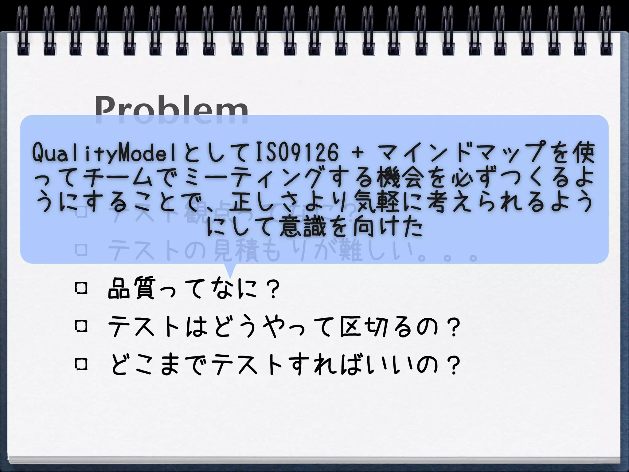 Problem
QualityModelとしてISO9126 + マインドマップを使
ってチームでミーティングする機会を必ずつくるよ
うにすることで、正しさより気軽に考えられるよう
      テスト観点ってなに？
             にして意識を向けた
      テストの見積もりが難しい。。。
    品質ってなに？
    テストはどうやって区切るの？
    どこまでテストすればいいの？
 