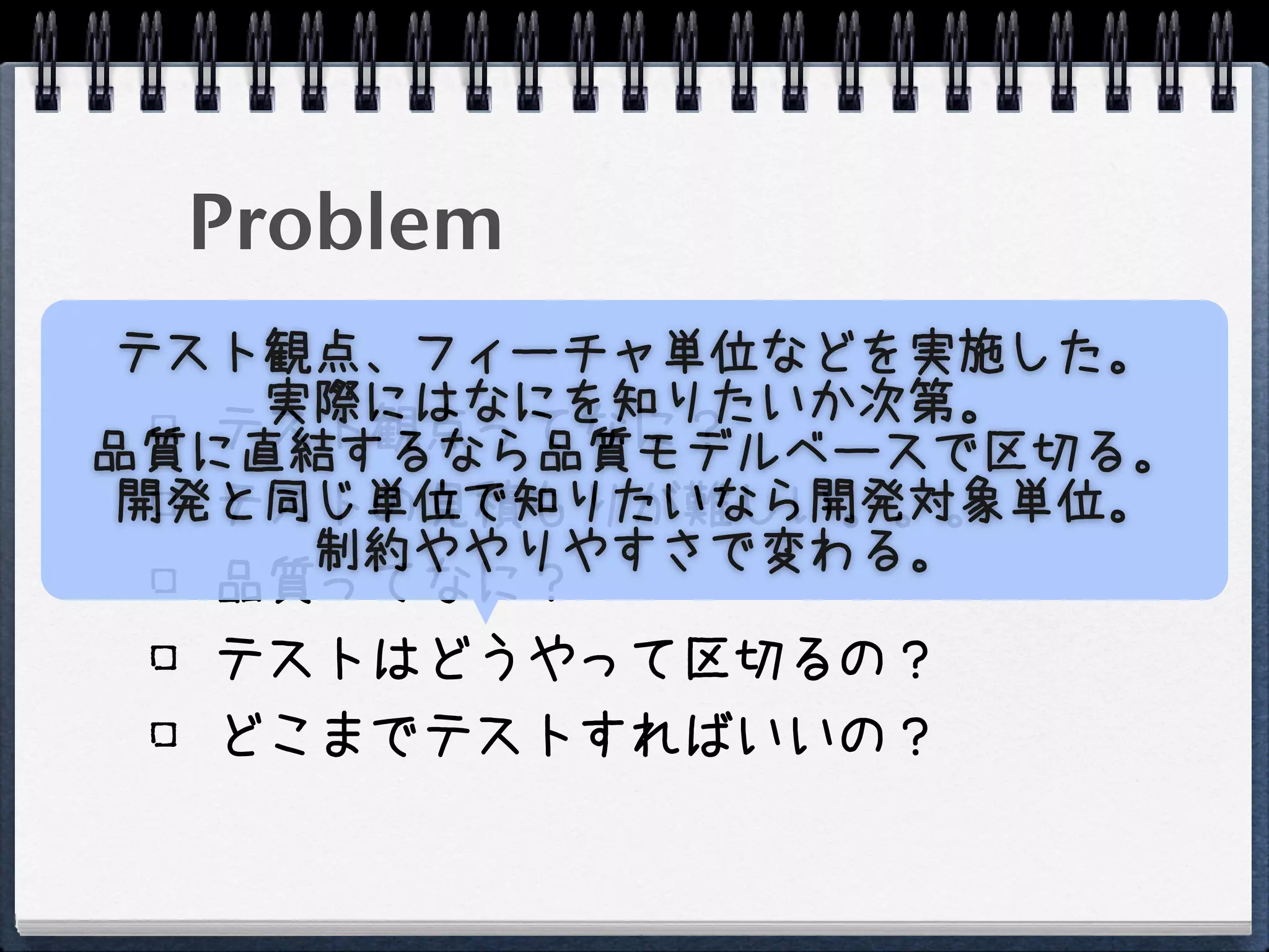 Problem
 テスト観点、フィーチャ単位などを実施した。
    実際にはなにを知りたいか次第。
   テスト観点ってなに？
品質に直結するなら品質モデルベースで区切る。
 開発と同じ単位で知りたいなら開発対象単位。
   テストの見積もりが難しい。。。
     制約ややりやすさで変わる。
   品質ってなに？
  テストはどうやって区切るの？
  どこまでテストすればいいの？
 