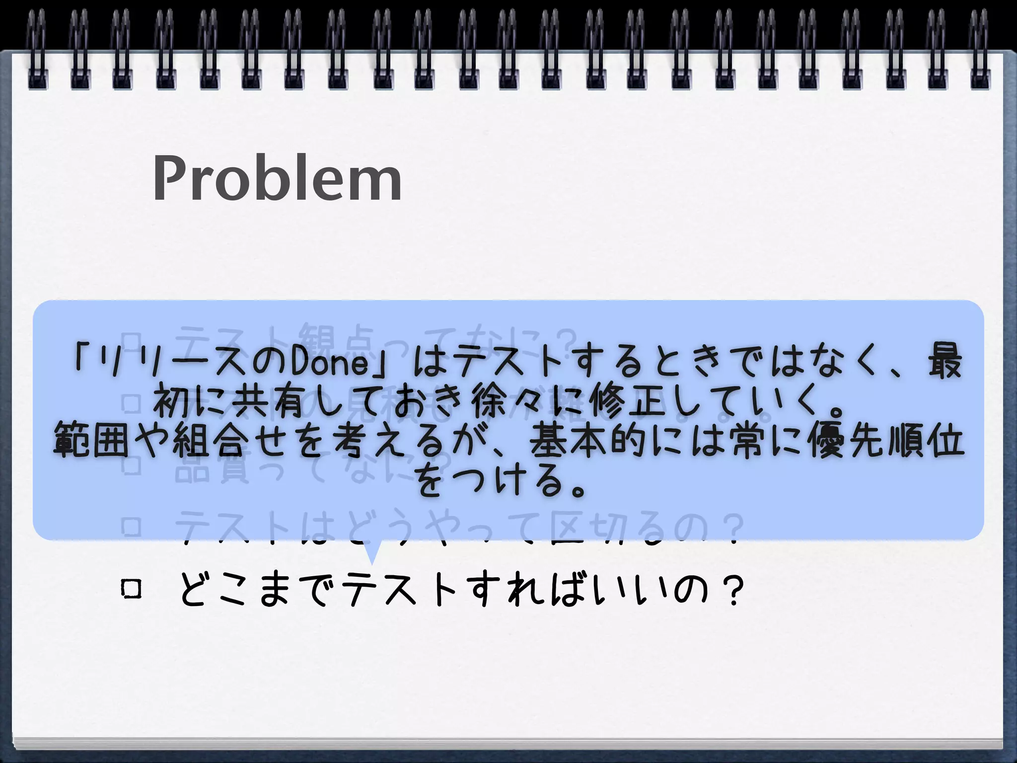 Problem

    テスト観点ってなに？
「リリースのDone」はテストするときではなく、最
   初に共有しておき徐々に修正していく。
    テストの見積もりが難しい。。。
範囲や組合せを考えるが、基本的には常に優先順位
    品質ってなに？をつける。
    テストはどうやって区切るの？
    どこまでテストすればいいの？
 