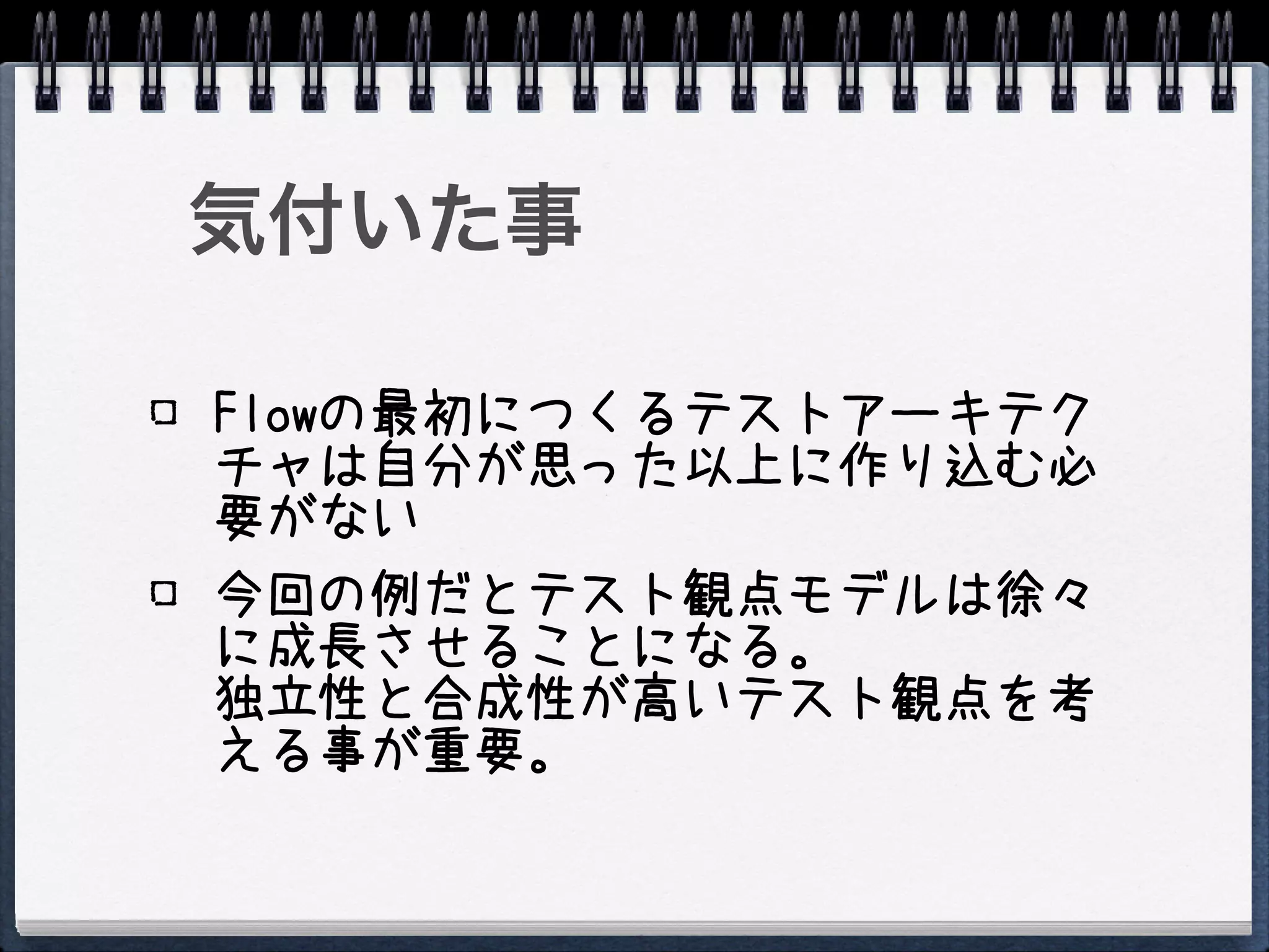 気付いた事

Flowの最初につくるテストアーキテク
チャは自分が思った以上に作り込む必
要がない
今回の例だとテスト観点モデルは徐々
に成長させることになる。
独立性と合成性が高いテスト観点を考
える事が重要。
 