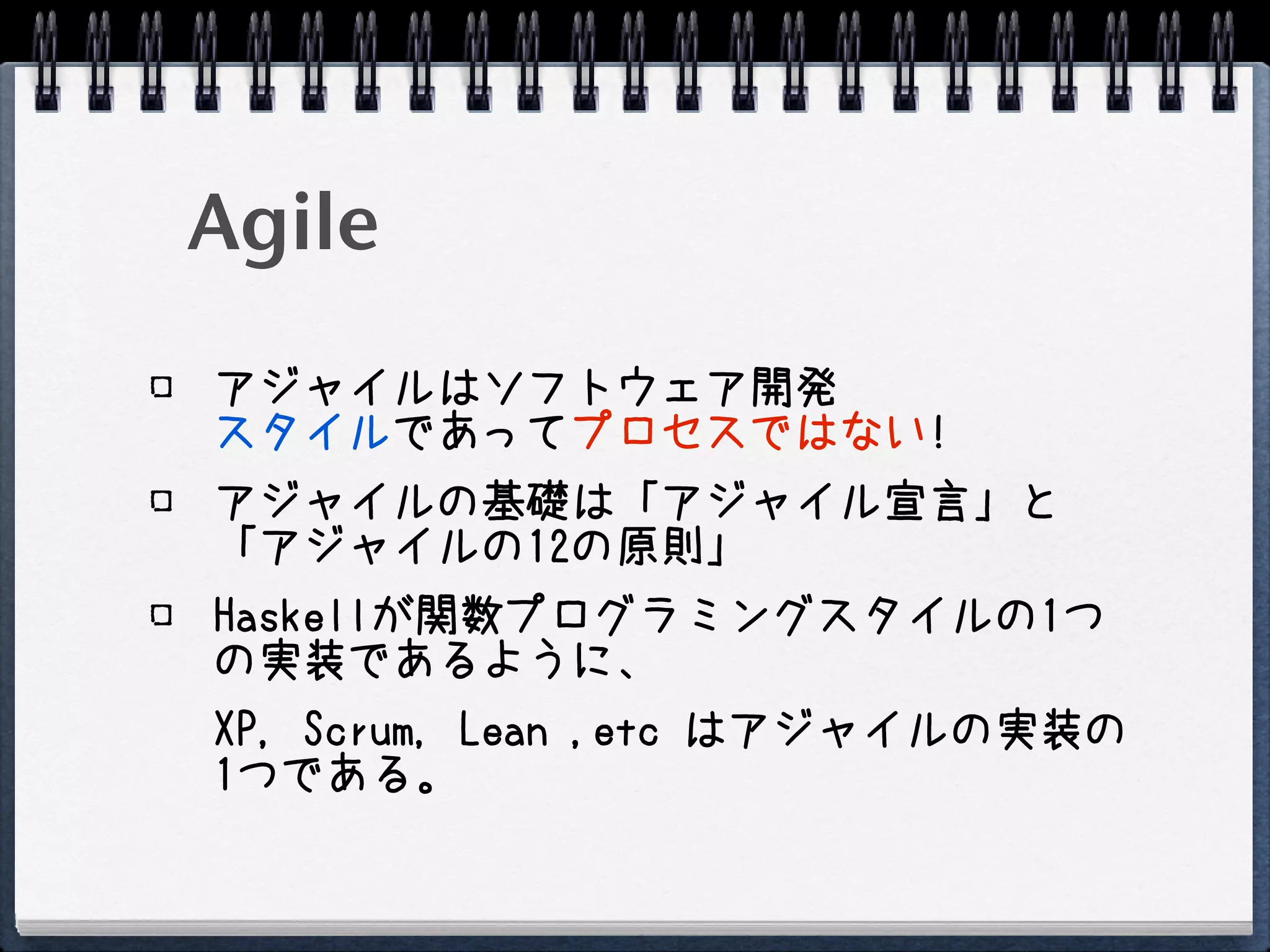 Agile
アジャイルはソフトウェア開発
スタイルであってプロセスではない!
アジャイルの基礎は「アジャイル宣言」と
「アジャイルの12の原則」
Haskellが関数プログラミングスタイルの1つ
の実装であるように、
XP, Scrum, Lean ,etc はアジャイルの実装の
1つである。
 
