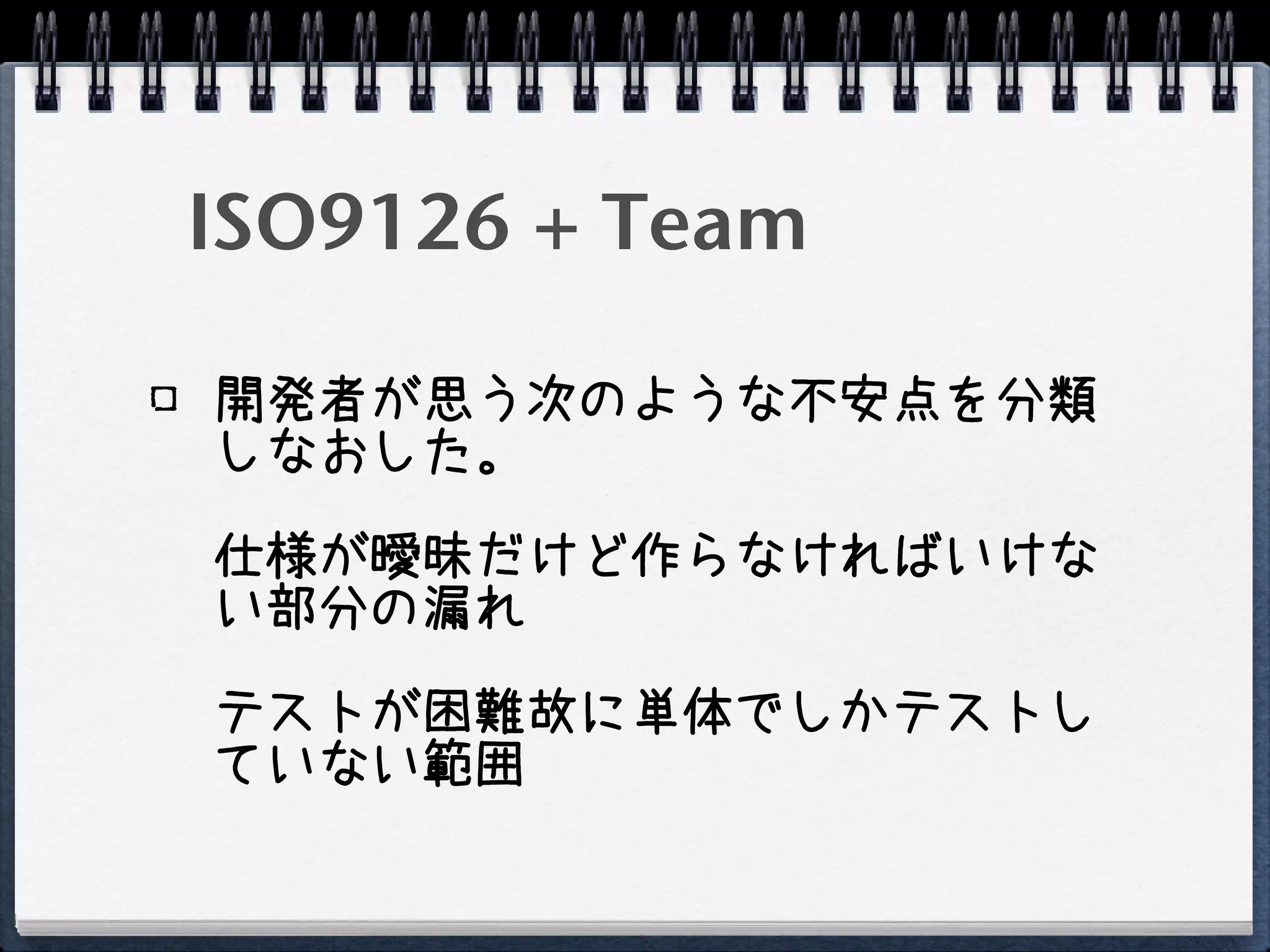 ISO9126 + Team

開発者が思う次のような不安点を分類
しなおした。

仕様が曖昧だけど作らなければいけな
い部分の漏れ

テストが困難故に単体でしかテストし
ていない範囲
 