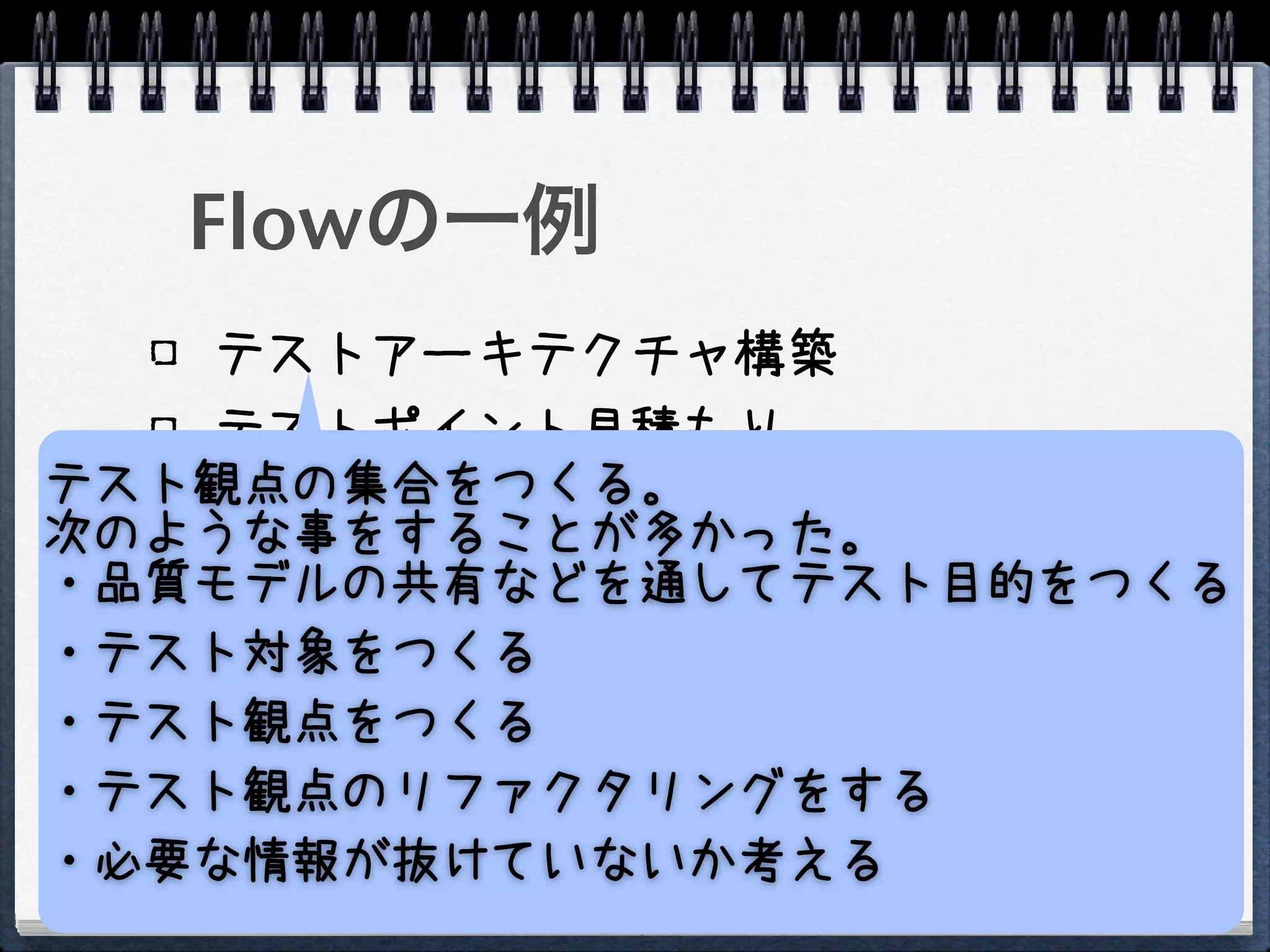 Flowの一例
   テストアーキテクチャ構築
   テストポイント見積もり
テスト観点の集合をつくる。
   テスト戦略策定
次のような事をすることが多かった。
・品質モデルの共有などを通してテスト目的をつくる
   1日だけうすくひろくテストを実施する
・テスト対象をつくる
   テストポイントの再見積もり
   テスト戦略再策定
・テスト観点をつくる
   テスト実施
・テスト観点のリファクタリングをする
・必要な情報が抜けていないか考える
 