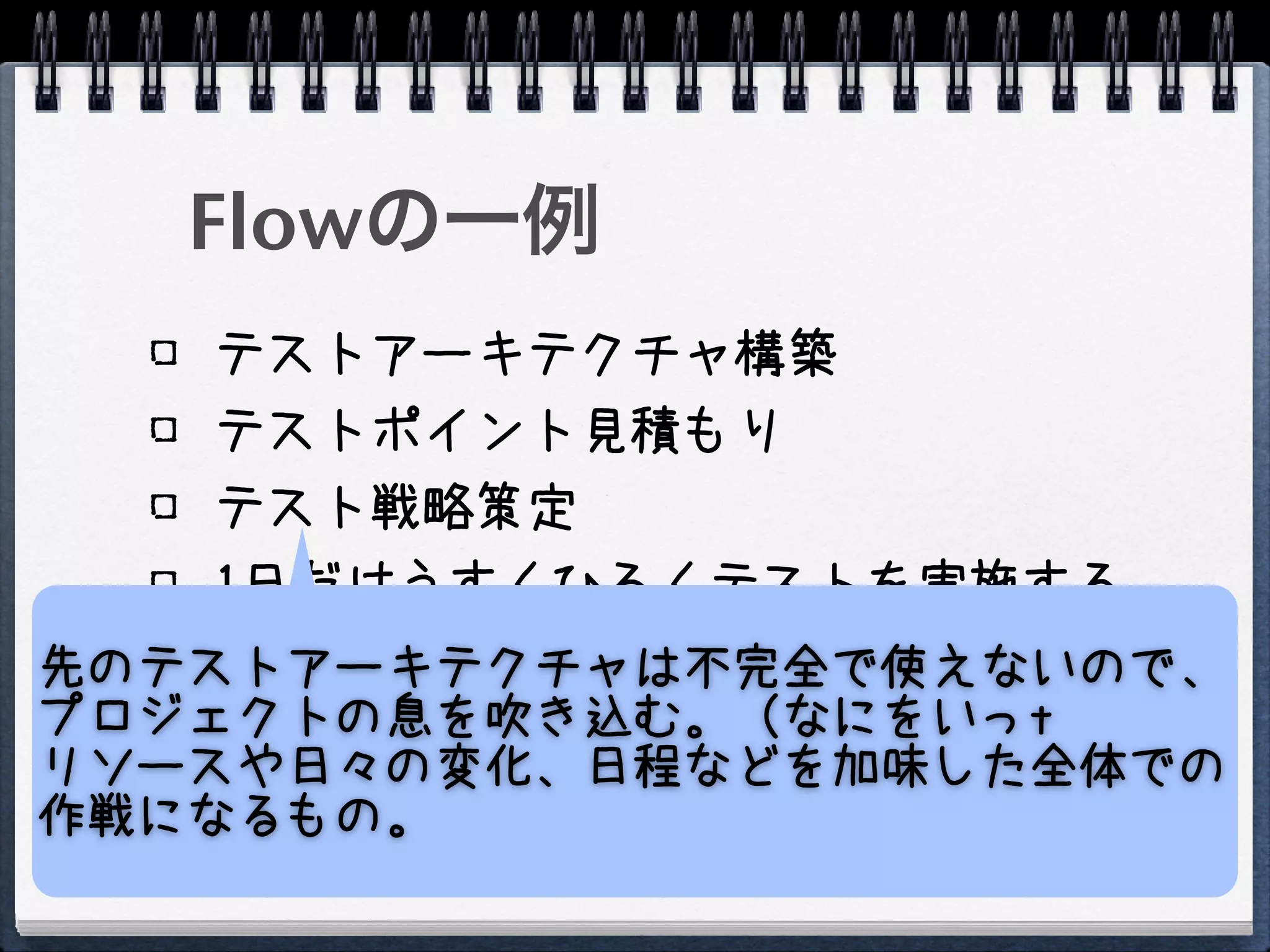 Flowの一例
    テストアーキテクチャ構築
    テストポイント見積もり
    テスト戦略策定
    1日だけうすくひろくテストを実施する
    テストポイントの再見積もり
先のテストアーキテクチャは不完全で使えないので、
    テスト戦略再策定
プロジェクトの息を吹き込む。（なにをいっt
リソースや日々の変化、日程などを加味した全体での
    テスト実施
作戦になるもの。
 