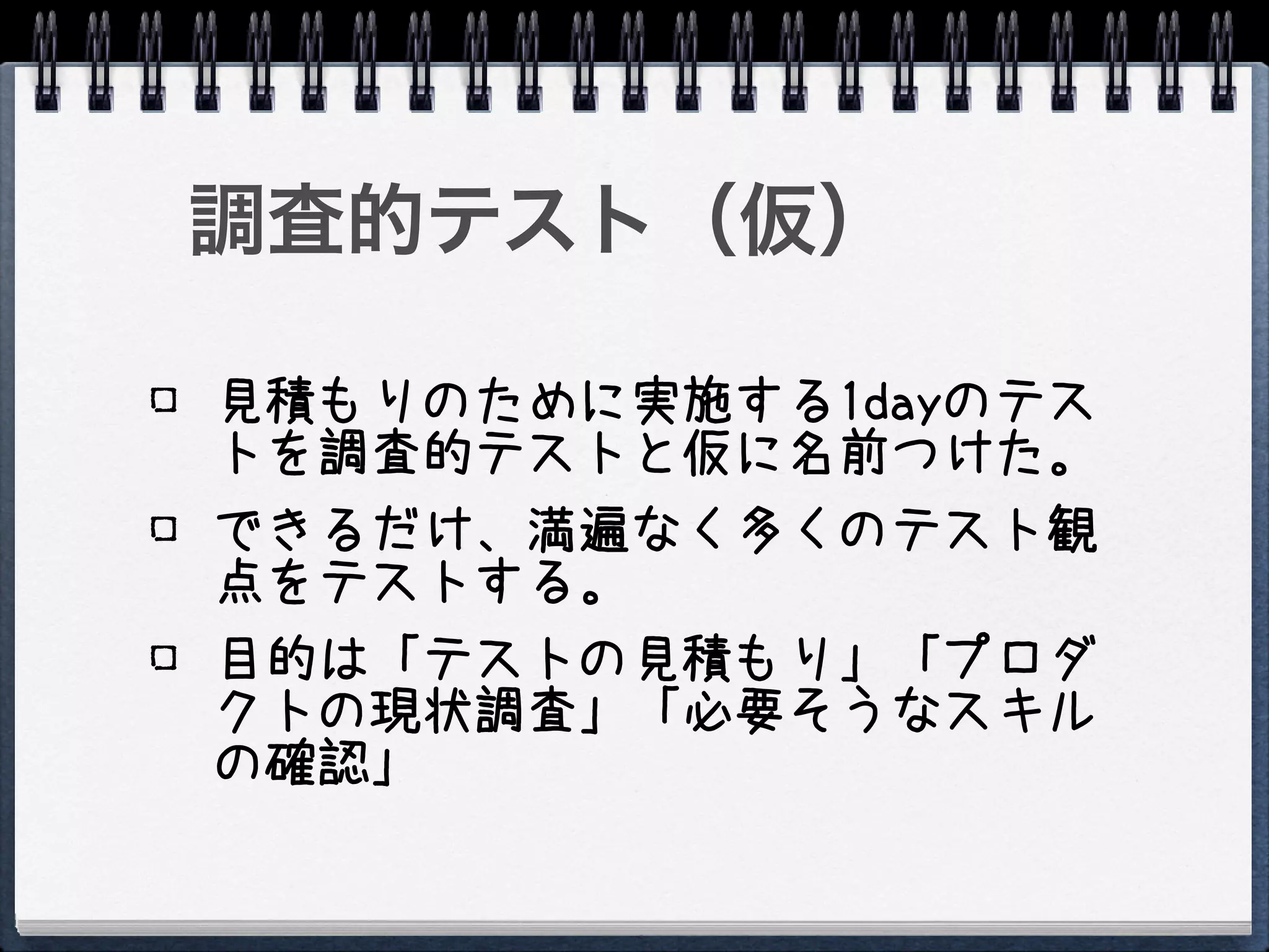 調査的テスト（仮）

見積もりのために実施する1dayのテス
トを調査的テストと仮に名前つけた。
できるだけ、満遍なく多くのテスト観
点をテストする。
目的は「テストの見積もり」「プロダ
クトの現状調査」「必要そうなスキル
の確認」
 