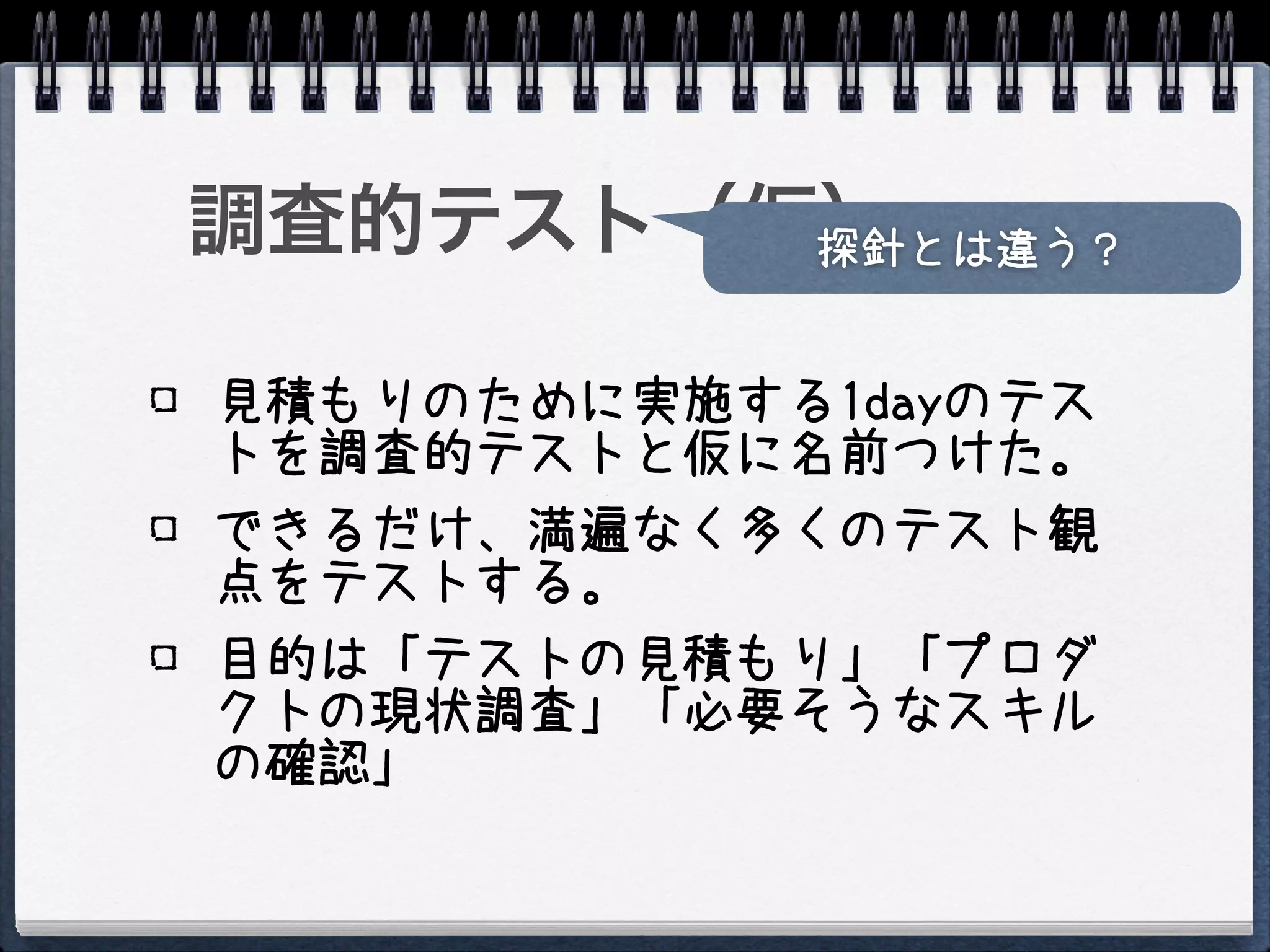 調査的テスト（仮）
        探針とは違う？


見積もりのために実施する1dayのテス
トを調査的テストと仮に名前つけた。
できるだけ、満遍なく多くのテスト観
点をテストする。
目的は「テストの見積もり」「プロダ
クトの現状調査」「必要そうなスキル
の確認」
 