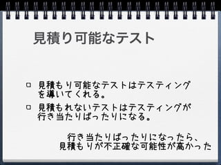 見積り可能なテスト


見積もり可能なテストはテスティング
を導いてくれる。
見積もれないテストはテスティングが
行き当たりばったりになる。

   行き当たりばったりになったら、
  見積もりが不正確な可能性が高かった
 