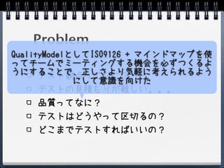 Problem
QualityModelとしてISO9126 + マインドマップを使
ってチームでミーティングする機会を必ずつくるよ
うにすることで、正しさより気軽に考えられるよう
      テスト観点ってなに？
             にして意識を向けた
      テストの見積もりが難しい。。。
    品質ってなに？
    テストはどうやって区切るの？
    どこまでテストすればいいの？
 