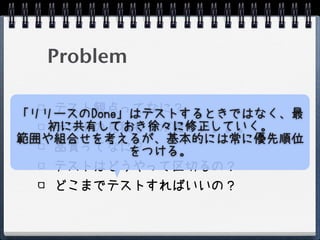 Problem

    テスト観点ってなに？
「リリースのDone」はテストするときではなく、最
   初に共有しておき徐々に修正していく。
    テストの見積もりが難しい。。。
範囲や組合せを考えるが、基本的には常に優先順位
    品質ってなに？をつける。
    テストはどうやって区切るの？
    どこまでテストすればいいの？
 