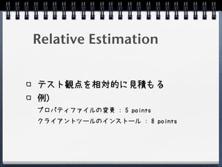Relative Estimation


テスト観点を相対的に見積もる
例)
プロパティファイルの変更 : 5 points
クライアントツールのインストール : 8 points
 