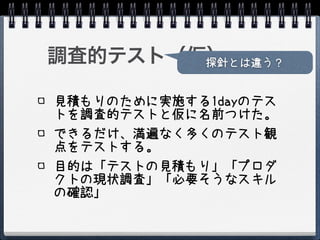 調査的テスト（仮）
        探針とは違う？


見積もりのために実施する1dayのテス
トを調査的テストと仮に名前つけた。
できるだけ、満遍なく多くのテスト観
点をテストする。
目的は「テストの見積もり」「プロダ
クトの現状調査」「必要そうなスキル
の確認」
 