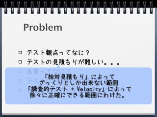 Problem

テスト観点ってなに？
テストの見積もりが難しい。。。
品質ってなに？
    「相対見積もり」によって
テストはどうやって区切るの？
   ざっくりとしか出来ない範囲
「調査的テスト + Velocity」によって
どこまでテストすればいいの？
 徐々に正確にできる範囲にわけた。
 