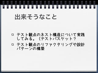 出来そうなこと

テスト観点のネスト構造について実践
してみる。（テストバスケット？
テスト観点のリファクタリングや設計
パターンの構築
 