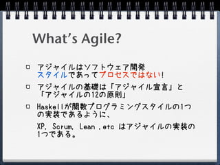 What’s Agile?
アジャイルはソフトウェア開発
スタイルであってプロセスではない!
アジャイルの基礎は「アジャイル宣言」と
「アジャイルの12の原則」
Haskellが関数プログラミングスタイルの1つ
の実装であるように、
XP, Scrum, Lean ,etc はアジャイルの実装の
1つである。
 