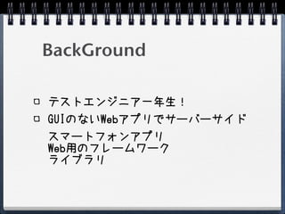 BackGround

テストエンジニア一年生！
GUIのないWebアプリでサーバーサイド
スマートフォンアプリ
Web用のフレームワーク
ライブラリ
 