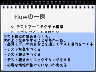 Flowの一例
   テストアーキテクチャ構築
   テストポイント見積もり
テスト観点の集合をつくる。
   テスト戦略策定
次のような事をすることが多かった。
・品質モデルの共有などを通してテスト目的をつくる
   1日だけうすくひろくテストを実施する
・テスト対象をつくる
   テストポイントの再見積もり
   テスト戦略再策定
・テスト観点をつくる
   テスト実施
・テスト観点のリファクタリングをする
・必要な情報が抜けていないか考える
 