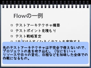 Flowの一例
    テストアーキテクチャ構築
    テストポイント見積もり
    テスト戦略策定
    1日だけうすくひろくテストを実施する
    テストポイントの再見積もり
先のテストアーキテクチャは不完全で使えないので、
    テスト戦略再策定
プロジェクトの息を吹き込む。（なにをいっt
リソースや日々の変化、日程などを加味した全体での
    テスト実施
作戦になるもの。
 