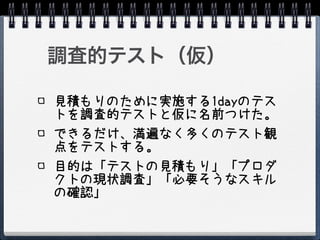調査的テスト（仮）

見積もりのために実施する1dayのテス
トを調査的テストと仮に名前つけた。
できるだけ、満遍なく多くのテスト観
点をテストする。
目的は「テストの見積もり」「プロダ
クトの現状調査」「必要そうなスキル
の確認」
 