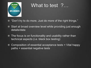 What to test ?…

“Don’t try to do more. Just do more of the right things.”

Start at broad overview level while providing just enough
details/data

The focus is on functionality and usability rather than
technical aspects (i.e. black box testing)

Composition of essential acceptance tests = Vital happy
paths + essential negative tests
 