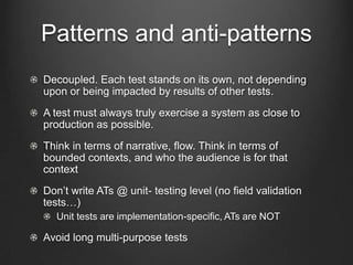 Patterns and anti-patterns
Decoupled. Each test stands on its own, not depending
upon or being impacted by results of other tests.
A test must always truly exercise a system as close to
production as possible.
Think in terms of narrative, flow. Think in terms of
bounded contexts, and who the audience is for that
context
Don’t write ATs @ unit- testing level (no field validation
tests…)
  Unit tests are implementation-speciﬁc, ATs are NOT

Avoid long multi-purpose tests
 