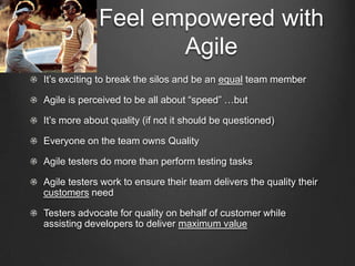 Feel empowered with
                    Agile
It’s exciting to break the silos and be an equal team member

Agile is perceived to be all about “speed” …but

It’s more about quality (if not it should be questioned)

Everyone on the team owns Quality

Agile testers do more than perform testing tasks

Agile testers work to ensure their team delivers the quality their
customers need

Testers advocate for quality on behalf of customer while
assisting developers to deliver maximum value
 