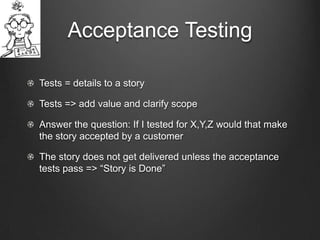 Acceptance Testing

Tests = details to a story

Tests => add value and clarify scope

Answer the question: If I tested for X,Y,Z would that make
the story accepted by a customer

The story does not get delivered unless the acceptance
tests pass => “Story is Done”
 