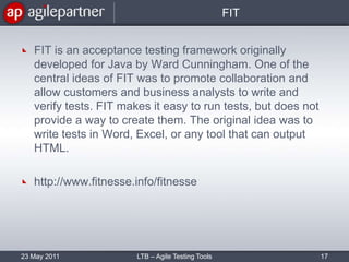FITFIT is an acceptance testing framework originally developed for Java by Ward Cunningham. One of the central ideas of FIT was to promote collaboration and allow customers and business analysts to write and verify tests. FIT makes it easy to run tests, but does not provide a way to create them. The original idea was to write tests in Word, Excel, or any tool that can output HTML. http://www.fitnesse.info/fitnesse23 May 2011LTB – Agile Testing Tools17