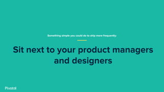 Sit next to your product managers
and designers
Something simple you could do to ship more frequently:
 