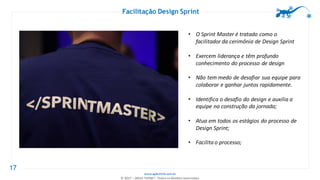 www.agilethink.com.br
© 2017 – AGILE THINK®. Todos os direitos reservados
17
Facilitação Design Sprint
• O Sprint Master é tratado como o
facilitador da cerimônia de Design Sprint
• Exercem liderança e têm profundo
conhecimento do processo de design
• Não tem medo de desafiar sua equipe para
colaborar e ganhar juntos rapidamente.
• Identifica o desafio do design e auxilia a
equipe na construção da jornada;
• Atua em todos os estágios do processo de
Design Sprint;
• Facilita o processo;
 
